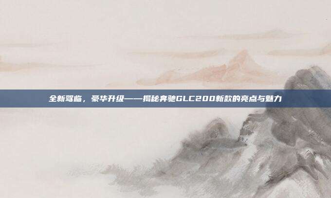 全新驾临，豪华升级——揭秘奔驰GLC200新款的亮点与魅力
