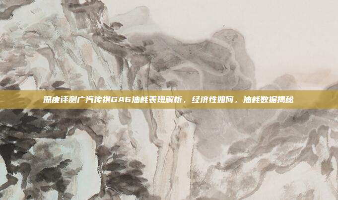 深度评测广汽传祺GA6油耗表现解析，经济性如何，油耗数据揭秘