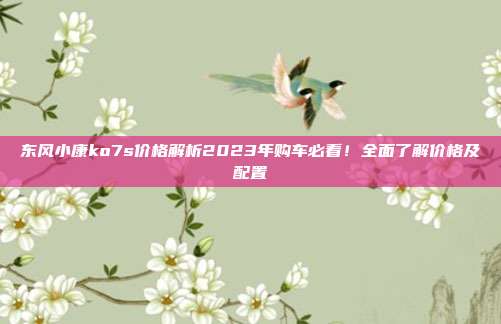 东风小康ko7s价格解析2023年购车必看！全面了解价格及配置
