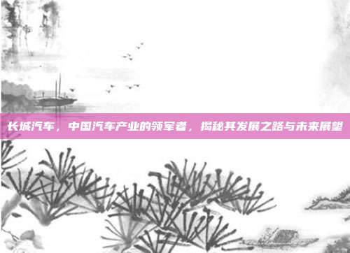 长城汽车，中国汽车产业的领军者，揭秘其发展之路与未来展望