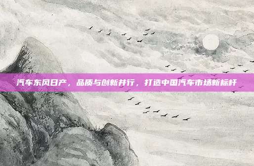 汽车东风日产，品质与创新并行，打造中国汽车市场新标杆