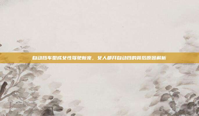 自动挡车型成女性驾驶新宠，女人都开自动挡的背后原因解析