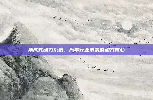 集成式动力系统，汽车行业未来的动力核心
