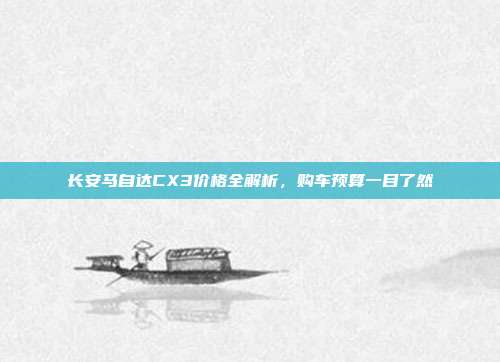 长安马自达CX3价格全解析，购车预算一目了然