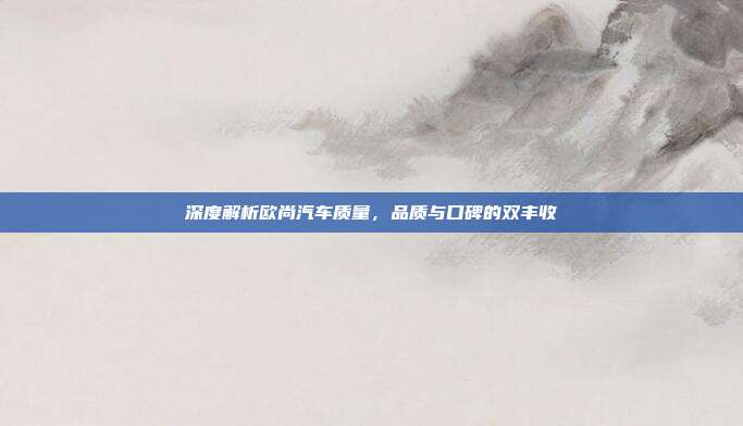 深度解析欧尚汽车质量，品质与口碑的双丰收