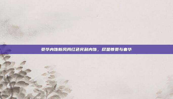 豪华内饰新风尚红色宾利内饰，尽显尊贵与奢华