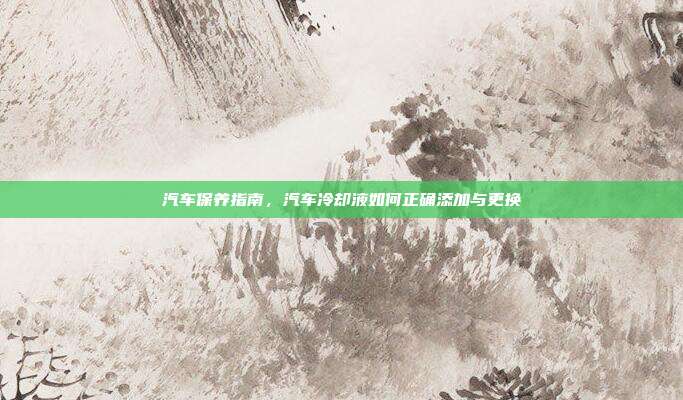 汽车保养指南，汽车冷却液如何正确添加与更换