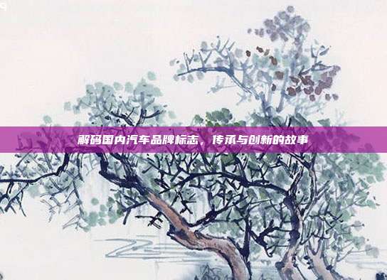 解码国内汽车品牌标志，传承与创新的故事