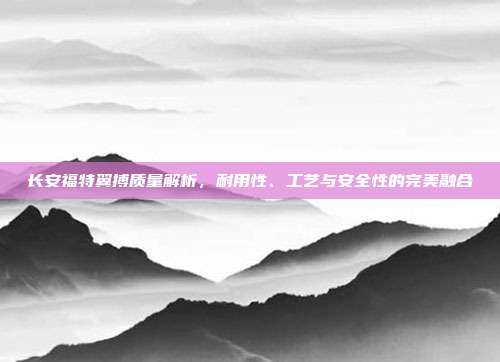 长安福特翼搏质量解析，耐用性、工艺与安全性的完美融合