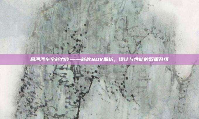 昌河汽车全新力作——新款SUV解析，设计与性能的双重升级