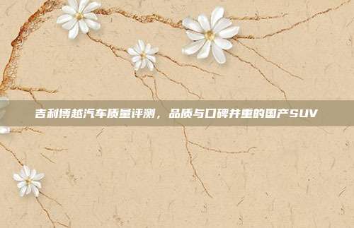 吉利博越汽车质量评测，品质与口碑并重的国产SUV