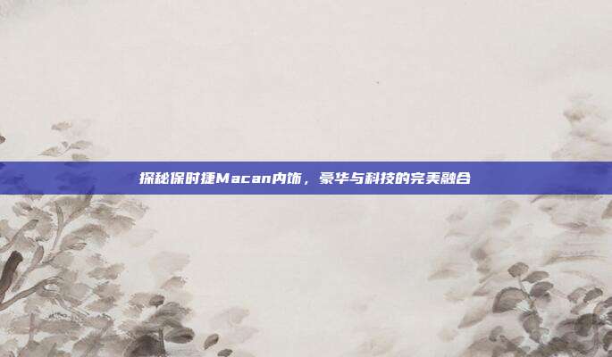 探秘保时捷Macan内饰，豪华与科技的完美融合
