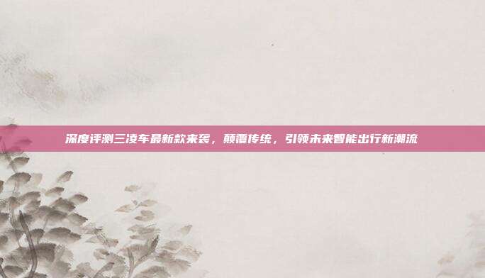 深度评测三凌车最新款来袭，颠覆传统，引领未来智能出行新潮流