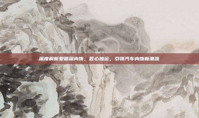 深度解析爱丽深内饰，匠心独运，引领汽车内饰新潮流