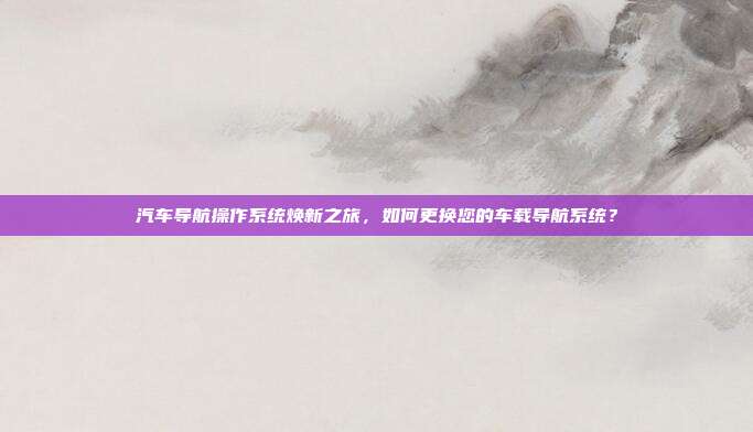 汽车导航操作系统焕新之旅，如何更换您的车载导航系统？