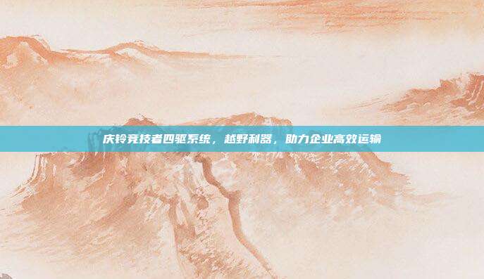 庆铃竞技者四驱系统，越野利器，助力企业高效运输