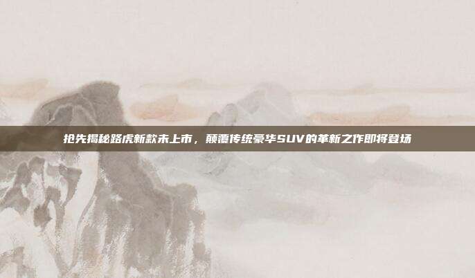 抢先揭秘路虎新款未上市，颠覆传统豪华SUV的革新之作即将登场