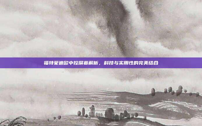 福特蒙迪欧中控屏幕解析，科技与实用性的完美结合