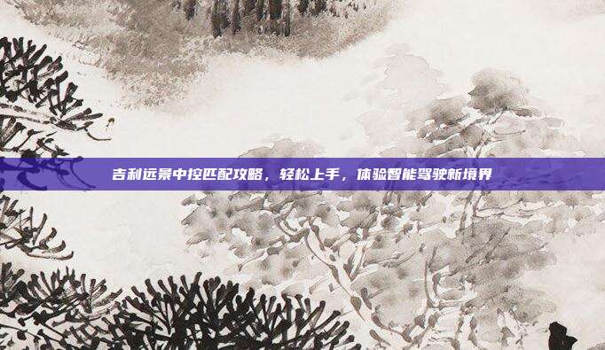 吉利远景中控匹配攻略，轻松上手，体验智能驾驶新境界