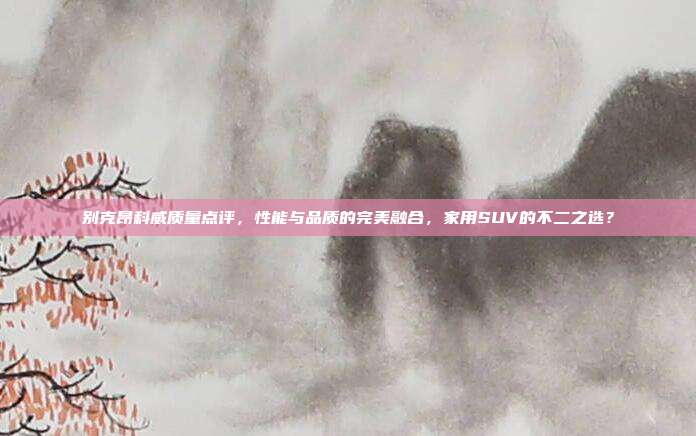 别克昂科威质量点评，性能与品质的完美融合，家用SUV的不二之选？