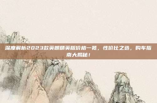 深度解析2023款英朗精英版价格一览，性价比之选，购车指南大揭秘！