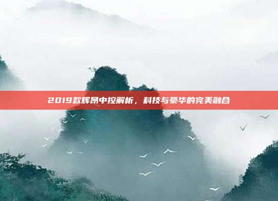 2019款辉昂中控解析，科技与豪华的完美融合
