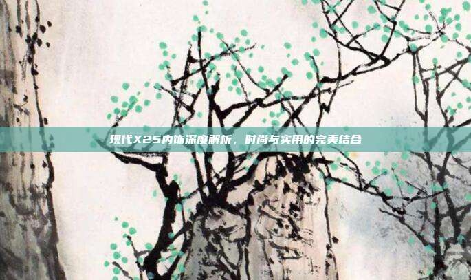 现代X25内饰深度解析，时尚与实用的完美结合