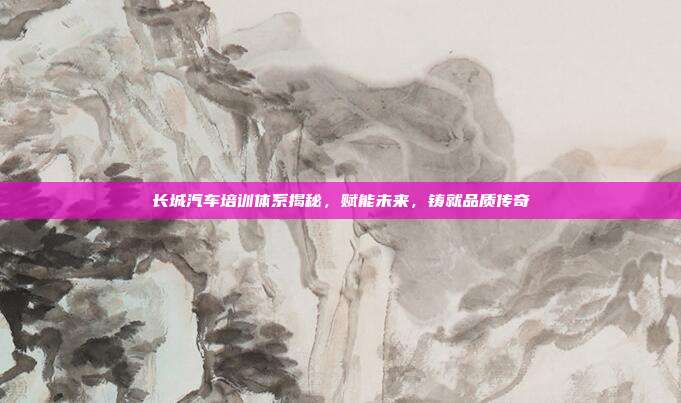 长城汽车培训体系揭秘，赋能未来，铸就品质传奇