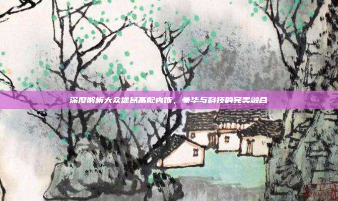 深度解析大众途昂高配内饰，豪华与科技的完美融合