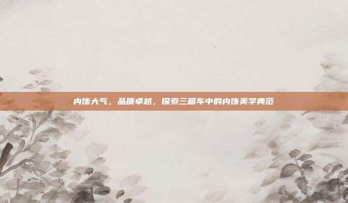 内饰大气，品质卓越，探索三箱车中的内饰美学典范