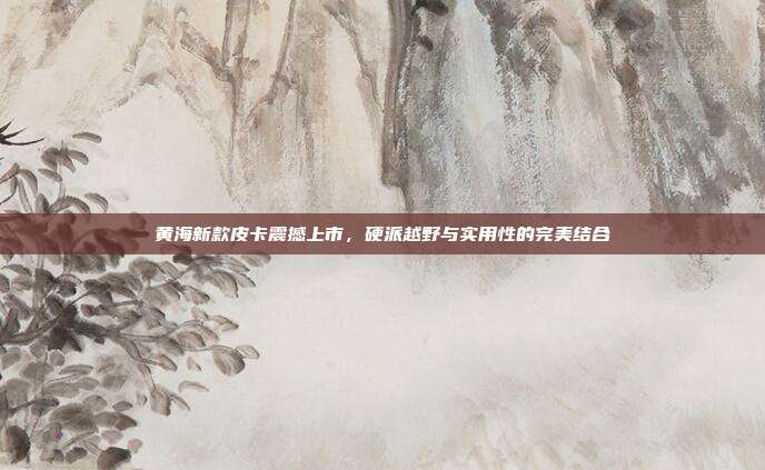 黄海新款皮卡震撼上市，硬派越野与实用性的完美结合