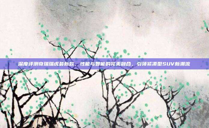 深度评测奇瑞瑞虎最新款，性能与智能的完美融合，引领紧凑型SUV新潮流