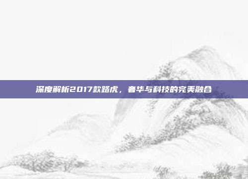 深度解析2017款路虎，奢华与科技的完美融合