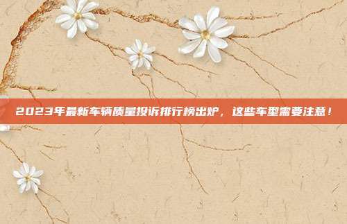 2023年最新车辆质量投诉排行榜出炉，这些车型需要注意！