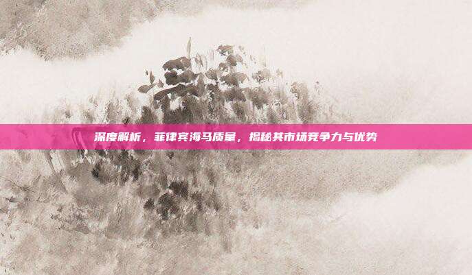 深度解析，菲律宾海马质量，揭秘其市场竞争力与优势