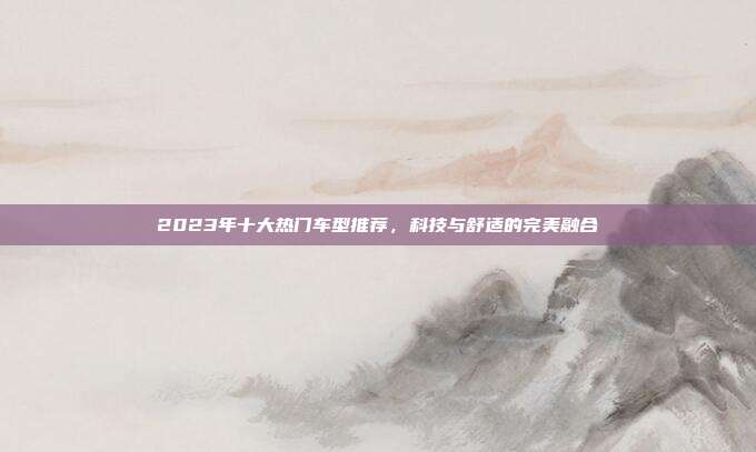 2023年十大热门车型推荐，科技与舒适的完美融合