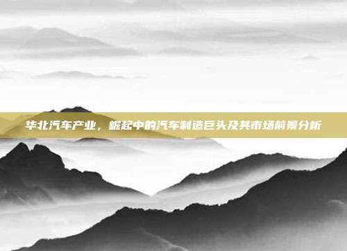 华北汽车产业，崛起中的汽车制造巨头及其市场前景分析