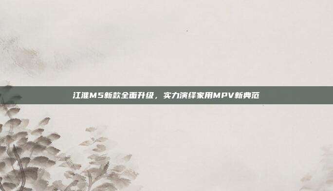 江淮M5新款全面升级，实力演绎家用MPV新典范
