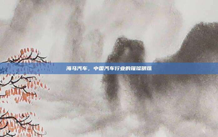 海马汽车，中国汽车行业的璀璨明珠