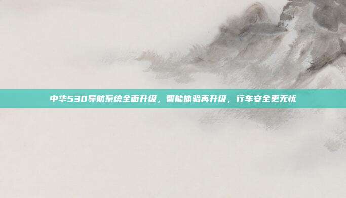 中华530导航系统全面升级，智能体验再升级，行车安全更无忧