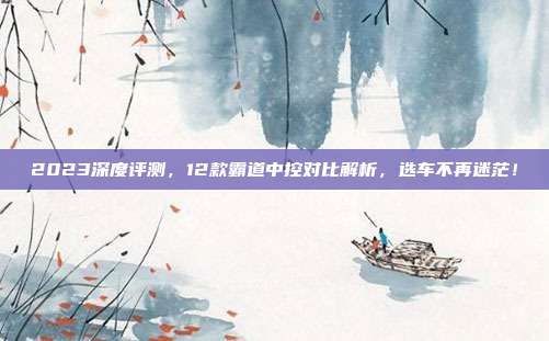 2023深度评测，12款霸道中控对比解析，选车不再迷茫！