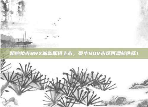 凯迪拉克SRX新款即将上市，豪华SUV市场再添新选择！
