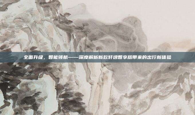 全面升级，智能领航——深度解析新款轩逸智享版带来的出行新体验
