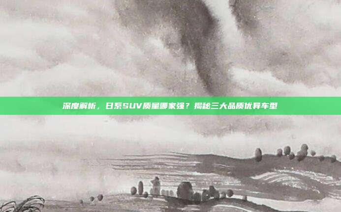 深度解析，日系SUV质量哪家强？揭秘三大品质优异车型