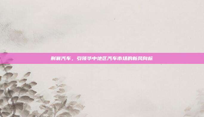 荆襄汽车，引领华中地区汽车市场的新风向标