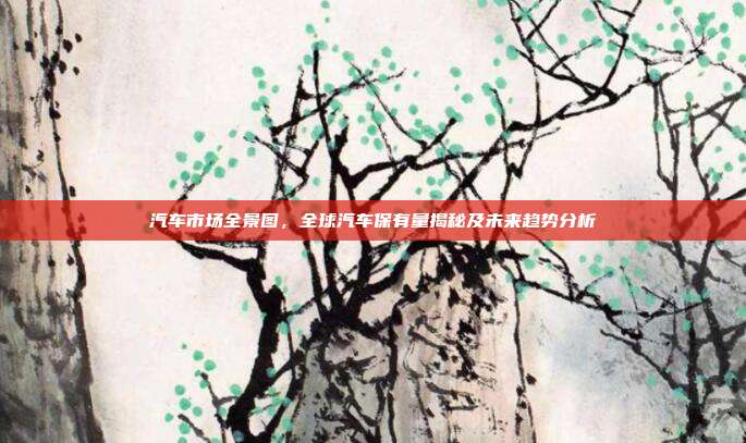 汽车市场全景图，全球汽车保有量揭秘及未来趋势分析