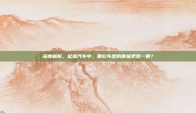 深度解析，起亚汽车中，哪款车型的质量更胜一筹？