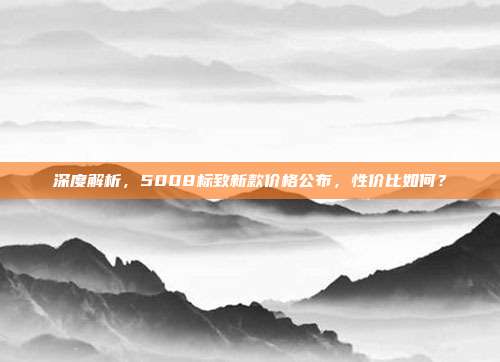 深度解析，5008标致新款价格公布，性价比如何？