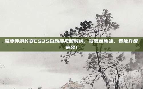 深度评测长安CS35自动挡视频解析，驾驭新体验，智能升级来袭！