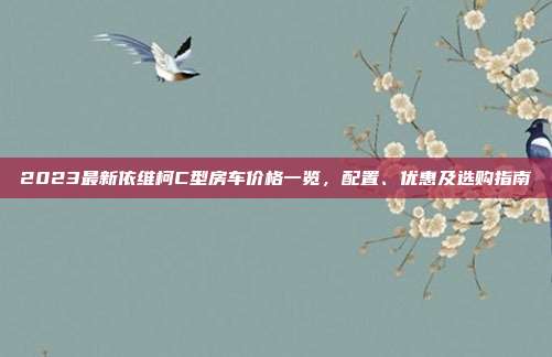 2023最新依维柯C型房车价格一览，配置、优惠及选购指南